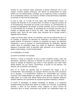 moento en que creíamos haber alcanzado el ladrillo elemental con el cual
nuestro universo estaba construido, ese ladrillo ha desaparecido en tanto
ladrillo. Es una entidad difusa, compleja, que no llegamos a aislar. La obsesión
de la complejidad condujo a la aventura científica a descubrimientos imposibles
de concebir en términos de simplicidad.

Lo que es más, en el siglo XX tuvo lugar este acontecimiento mayor: la
irrupción del desorden en el universo físico. En efecto, el segundo principio de
la Termodinamica, formulado por Carnot y por Clausius, es, primeramente, un
principio de degradación de energía. El primer principio, que es el principio de
la conservacaión de la energía, se acompaña de un principio que dice que la
energía se degrada bajo la forma de calor. Toda actividad, todo trabajo,
produce calor; dicho de otro modo, toda utilización de la energía tiende a
degradar dicha energía.

Luego nos hemos dado cuenta, con Boltzman, que eso que llamamos calor, es
en realidad, la agitación en desorden de moléculas y de átomos. Cualquiera
puede verificar, al comenzar a calentar un recipiente con agua, que aparecen
vibraciones y que se produce un arremolinacmiento de moléculas. Algunas
vuelan hacia la atmósfera hasta que todas se dispersan. Efectivamente,
llegamos al desorden total. El desorden está, entonces, en el universo físico,
ligado a todo trabajo, a toda transformación.

La complejidad y la acción

La acción es también una apuesta

Tenemos a veces la impresión de que la acción simplifica porque, ante una
alternativa, decidimos, optamos. El ejemplo de acción que simplifica todo lo
aporta la espada de Alejandro que corta el nudo gordiano que nadie había
sabido desatar con sus manos. Ciertamente, la acción es una decisión, una
elección, per es también una apuesta.

Pero en la noción de apuesta está la conciencia del riesgo y de la
incertidumbre. Toda estrategia, en cualquier dominio que sea, tiene conciencia
de la apuesta, y el pensamiento moderno ha comprendido que nuestras
creencias más fundamentales con objeto de una apuesta. Eso es lo que nos
habia dicho, en el siglo XVII, Blaise Pascal acerca de la fe religiosa. Nosotros
también debemos ser conscientes de nuestras apuestas filosóficas o políticas.

La acción es estrategia. La palabra estrategia no designa a un programa
predeterminado que baste para aplicar ne variatur en el tiempo. La estrategia
permite, a partir de una decisión inicial, imaginar un cierto número de
escenarios para la acción, escenacios que podrán ser modificados según las
 