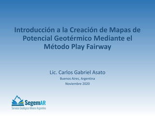 Introducción a la Creación de Mapas de
Potencial Geotérmico Mediante el
Método Play Fairway
Lic. Carlos Gabriel Asato
Buenos Aires, Argentina
Noviembre 2020
 