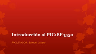 Introducción al PIC18F4550
FACILITADOR. Samuel Lázaro
 