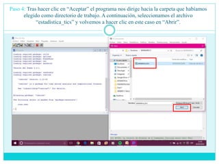 Paso 4: Tras hacer clic en “Aceptar” el programa nos dirige hacia la carpeta que habíamos
elegido como directorio de trabajo. A continuación, seleccionamos el archivo
“estadistica_tics” y volvemos a hacer clic en este caso en “Abrir”.
 