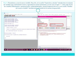 Paso 6: Procedemos a crear la nueva variable. Para ello, en la casilla “Expresión a calcular” introducimos el conjunto
de variables que conformarán la nueva, siguiendo las normas pertinentes, en este caso el signo “+” entre cada una de
las variables (Marchaatras+ parejassexuales+ pildoradiadespues+ proteccionpreservativos) y, en la casilla “Nombre
de la nueva variable” introduciremos el nombre de la misma (riesgosexual).
 