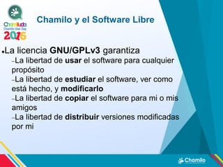 Chamilo y el Software Libre
La licencia GNU/GPLv3 garantiza
La libertad de usar el software para cualquier
propósito
La libertad de estudiar el software, ver como
está hecho, y modificarlo
La libertad de copiar el software para mi o mis
amigos
La libertad de distribuir versiones modificadas
por mi
 