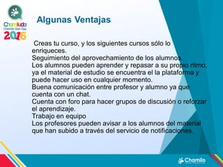Creas tu curso, y los siguientes cursos sólo lo
enriqueces.
Seguimiento del aprovechamiento de los alumnos.
Los alumnos pueden aprender y repasar a su propio ritmo,
ya el material de estudio se encuentra el la plataforma y
puede hacer uso en cualquier momento.
Buena comunicación entre profesor y alumno ya que
cuenta con un chat.
Cuenta con foro para hacer grupos de discusión o reforzar
el aprendizaje.
Trabajo en equipo
Los profesores pueden avisar a los alumnos del material
que han subido a través del servicio de notificaciones.
Algunas Ventajas
 