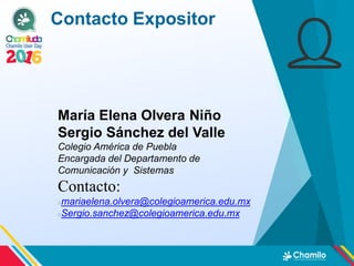 Contacto Expositor
María Elena Olvera Niño
Sergio Sánchez del Valle
Colegio América de Puebla
Encargada del Departamento de
Comunicación y Sistemas
Contacto:
mariaelena.olvera@colegioamerica.edu.mx
Sergio.sanchez@colegioamerica.edu.mx
 