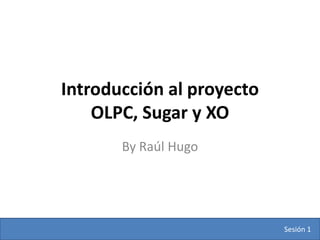 Introducción al proyecto
    OLPC, Sugar y XO
       By Raúl Hugo




                           Sesión 1
 