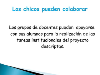 Los grupos de docentes pueden  apoyarse con sus alumnos para la realización de las tareas institucionales del proyecto descriptas. 