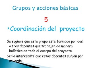 5 Coordinación del  proyecto Se sugiere que este grupo esté formado por dos o tres docentes que trabajen de manera holística en todo el cuerpo del proyecto.  Seria interesante que estos docentes surjan por acuerdo.  