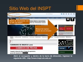 Sitio Web del INSPT
• Abrir el navegador y dentro de la barra de dirección, ingresar la
siguiente URL: http://www.inspt.utn.edu.ar/
Barra de direcciones con
la URL del INSPT.
Bloque de ingreso.
Hacer clic en el botón
 