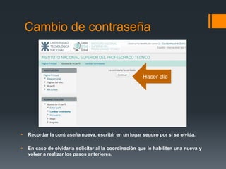 • Recordar la contraseña nueva, escribir en un lugar seguro por si se olvida.
• En caso de olvidarla solicitar al la coordinación que le habiliten una nueva y
volver a realizar los pasos anteriores.
Cambio de contraseña
Hacer clic
 