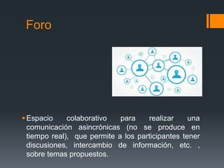 Foro
Espacio colaborativo para realizar una
comunicación asincrónicas (no se produce en
tiempo real), que permite a los participantes tener
discusiones, intercambio de información, etc. ,
sobre temas propuestos.
 