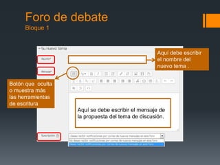 Foro de debate
Bloque 1
Aquí se debe escribir el mensaje de
la propuesta del tema de discusión.
Botón que oculta
o muestra más
las herramientas
de escritura
Aquí debe escribir
el nombre del
nuevo tema .
 