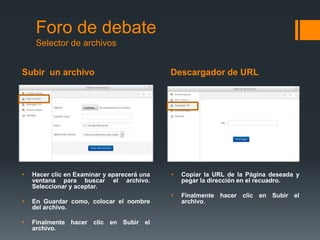 Subir un archivo Descargador de URL
Foro de debate
Selector de archivos
• Hacer clic en Examinar y aparecerá una
ventana para buscar el archivo.
Seleccionar y aceptar.
• En Guardar como, colocar el nombre
del archivo.
• Finalmente hacer clic en Subir el
archivo.
• Copiar la URL de la Página deseada y
pegar la dirección en el recuadro.
• Finalmente hacer clic en Subir el
archivo.
 
