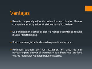 Ventajas
 Permite la participación de todos los estudiantes. Puede
convertirse en obligación, si el docente así lo prefiere.
 La participación escrita, si bien es menos espontánea resulta
mucho más meditada.
 Todo queda registrado, disponible para la su lectura.
 Permiten adjuntar archivos auxiliares, en caso de ser
necesario para apoyar el argumento con diagramas, gráficos
y otros materiales visuales o audiovisuales.
 