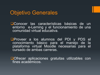 Objetivo Generales
Conocer las características básicas de un
entorno e-Lerning y el funcionamiento de una
comunidad virtual educativa.
Proveer a los alumnos del PDI y PDS el
conocimiento básico para el manejo de la
plataforma virtual Moodle necesarias para el
cursado de ambas carreras.
Ofrecer aplicaciones gratuitas utilizables con
fines académicos.
 