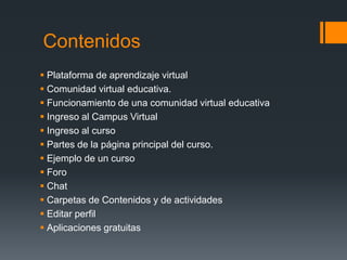 Contenidos
 Plataforma de aprendizaje virtual
 Comunidad virtual educativa.
 Funcionamiento de una comunidad virtual educativa
 Ingreso al Campus Virtual
 Ingreso al curso
 Partes de la página principal del curso.
 Ejemplo de un curso
 Foro
 Chat
 Carpetas de Contenidos y de actividades
 Editar perfil
 Aplicaciones gratuitas
 