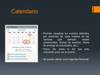 Calendario
 Permite visualizar los eventos definidos
por docentes de cada materia de las
carreras (por ejemplo: clases
presenciales, fechas de examen, fecha
de entrega de actividades, etc.).
 Hacer clic sobre le día que esta
coloreado para ver el evento.
 Se puede utilizar como Agenda Personal.
 