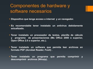 Componentes de hardware y
software necesarios
 Dispositivo que tenga acceso a internet y un navegador.
 Es recomendable tener instalado un antivirus debidamente
actualizado.
 Tener instalado un procesador de textos, planilla de cálculo
y programa de presentaciones (Ms Office 2000 o superior,
Open Office 2.0 o superior, etc.).
 Tener instalado un software que permita leer archivos en
formato PDF (Acrobat Reader, Foxit) .
 Tener instalado un programa que permita comprimir y
descomprimir archivos (Winzip).
 