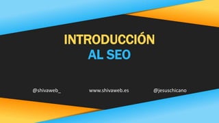 INTRODUCCIÓN
AL SEO
@shivaweb_ www.shivaweb.es @jesuschicano
 