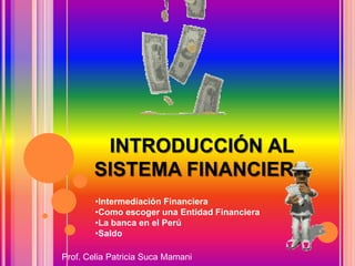 INTRODUCCIÓN AL
SISTEMA FINANCIERO
•Intermediación Financiera
•Como escoger una Entidad Financiera
•La banca en el Perú
•Saldo
Prof. Celia Patricia Suca Mamani
 