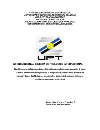 REPÚBLICA BOLIVARIANA DE VENEZUELA,
UNIVERSIDAD POLITÉCNICA TERRITORIAL DEL ZULIA
VICE-RECTORADO ACÁDEMICO
DIRECCIÓN DE POSTGRADO
PROGRAMA NACIONAL DE FORMACIÓN AVANZADA
ESPECIALIZACION EN INGENIERIA BIOMEDICA
INTRODUCCIÓNAL SISTEMAMETROLÓGICO INTERNACIONAL
Identificación de las magnitudes biomédicas en algunos equipos del área de
la salud para fines de diagnóstico o terapéuticos; tales como, monitor de
signos vitales, desfibrilador, tensiómetro, oxímetro, bomba de infusión,
ventilador mecánico, entre otros.
Autor: Msc. Franco F, Marlon E.
Tutor: Prof. Oscar Castillo.
 