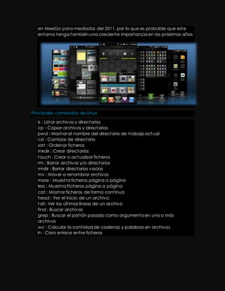 en MeeGo para mediados del 2011, por lo que es probable que este 
entorno tenga también una creciente importancia en los próximos años. 
Principales comandos de Linux 
ls : Listar archivos y directorios 
cp : Copiar archivos y directorios 
pwd : Most rar el nombre del directorio de t rabajo actual 
cd : Cambiar de directorio 
sort : Ordenar ficheros 
mkdir : Crear directorios 
touch : Crear o actualizar ficheros 
rm : Borrar archivos y/o directorios 
rmdir : Borrar directorios vacios 
mv : Mover o renombrar archivos 
more : Muest ra ficheros página a página 
less : Muest ra Ficheros página a página 
cat : Most rar ficheros de forma cont inua 
head : Ver el inicio de un archivo 
tail : Ver las últ imas líneas de un archivo 
find : Buscar archivos 
grep : Buscar el pat rón pasado como argumento en uno o más 
archivos 
wc : Calcular la cant idad de cadenas y palabras en archivos 
ln : Crea enlace ent re ficheros 
 
