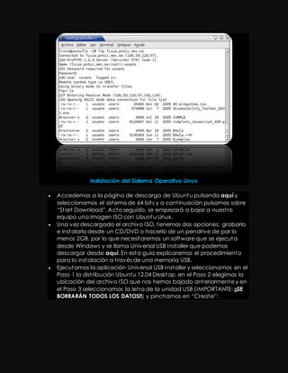 Instalación del Sistema Operativo Linux 
 Accedemos a la página de descarga de Ubuntu pulsando aquí y 
seleccionamos el sistema de 64 bit s y a cont inuación pulsamos sobre 
“St art Download”. Act o seguido, se empezará a bajar a nuest ro 
equipo una imagen ISO con Ubuntu Linux. 
 Una vez descargado el archivo ISO, tenemos dos opciones: grabarlo 
e instalarlo desde un CD/DVD o hacerlo de un pendrive de por lo 
menos 2GB, por lo que necesitaremos un software que se ejecuta 
desde Windows y se llama Universal USB Installer que podemos 
descargar desde aquí. En esta guía explicaremos el procedimiento 
para la instalación a t ravés de una memoria USB. 
 Ejecutamos la aplicación Universal USB Installer y seleccionamos en el 
Paso 1 la dist ribución Ubuntu 12.04 Desktop, en el Paso 2 elegimos la 
ubicación del archivo ISO que nos hemos bajado anteriormente y en 
el Paso 3 seleccionamos la let ra de la unidad USB (IMPORTANTE: ¡¡SE 
BORRARÁN TODOS LOS DATOS!!) y pinchamos en “Creat e”: 
 