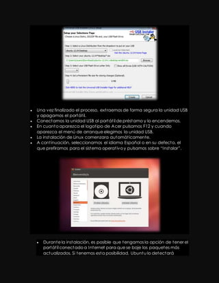  Una vez finalizado el proceso, ext raemos de forma segura la unidad USB 
y apagamos el portát il. 
 Conectamos la unidad USB al portát il de préstamo y lo encendemos. 
 En cuanto aparezca el logot ipo de Acer pulsamos F12 y cuando 
aparezca el menú de arranque elegimos la unidad USB. 
 La instalación de Linux comenzara automát icamente. 
 A cont inuación, seleccionamos el idioma Español o en su defecto, el 
que prefiramos para el sist ema operat ivo y pulsamos sobre “I nst alar”. 
 Durante la instalación, es posible que tengamos la opción de tener el 
portát il conectado a Internet para que se baje los paquetes más 
actualizados. Si tenemos esta posibilidad, Ubuntu lo detectará 
 