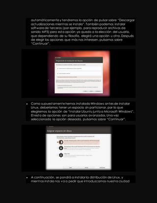 aut omát icamente y t endremos la opción de pulsar sobre “Descargar 
act ualizaciones mient ras se inst ala”. También podemos instalar 
software de terceros (por ejemplo, para reproducir archivos de 
sonido MP3) pero esta opción ya queda a la elección del usuario, 
que dependiendo de su filosofía, elegirá una opción u ot ra. Después 
de elegir las opciones que más nos interesen, pulsamos sobre 
“Cont inuar”. 
 Como supuestamente hemos instalado Windows antes de instalar 
Linux, deberíamos tener un espacio sin part icionar, por lo que 
elegiremos la opción de “I nst alar Ubuntu junto a Microsoft Windows”. 
El resto de opciones son para usuarios avanzados. Una vez 
seleccionada la opción deseada, pulsamos sobre “Cont inuar”. 
 A cont inuación, se pondrá a instalar la dist ribución de Linux, y 
mient ras instala nos va a pedir que int roduzcamos nuest ra ciudad 
 