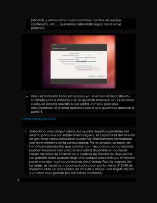 (Madrid), y datos como nuest ro nombre, nombre de equipo, 
cont raseña, etc.… que iremos rellenando según nos lo vaya 
pidiendo. 
 Una vez finalizado todos estos pasos ya tenemos instalado Ubuntu 
instalado junto a Windows y en el siguiente arranque, antes de iniciar 
cualquier sistema operat ivo, nos saldrá un menú para que 
seleccionemos el sistema operat ivo con el que queremos arrancar el 
portát il. 
Como configurar Linux 
1. Selecciona una computadora. Aunque los requisitos generales del 
sistema para Linux son relat ivamente ligeros, la capacidad del servidor 
de gest ionar varias conexiones puede ser directamente comparada 
con el rendimiento de la computadora. Por esta razón, las redes de 
tamaño moderado (las que constan con t res a cinco computadoras) 
pueden funcionar con una computadora disponible en cualquier 
t ienda minorista de informát ica o cadena de t iendas de descuentos. 
Las grandes redes pueden exigir una computadora más potente para 
poder manejar muchas conexiones simultáneas. Para la mayoría de 
las redes, se necesita una computadora con por lo menos 512 MB de 
memoria RAM, un procesador de 2.0 GHz o mayor, una tarjeta de red 
y un disco duro grande (de 500 MB en adelante). 
2. 
 