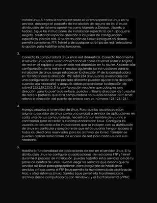 Instala Linux. Si todavía no has instalado el sistema operat ivo Linux en tu 
servidor, descarga el paquete de instalación de alguno de los sit ios de 
dist ribución del sistema operat ivo como Mandriva, Debian, Ubuntu o 
Fedora. Sigue las inst rucciones de instalación específicas de tu paquete 
elegido, prestando especial atención a los pasos de configuración 
específicos para la red. Si tu dist ribución de Linux te pregunta si deseas 
permit ir conexiones FTP, Telnet o de cualquier ot ro t ipo de red, selecciona 
la opción para habilitar estas funciones. 
3. 
Conecta la computadora Linux en la red domést ica. Conecta físicamente 
el servidor Linux para tu red conectando el cable Ethernet ent re la tarjeta 
de red en el equipo y un puerto de red disponible en tu router. Accede a la 
configuración de la red en el equipo siguiendo las inst rucciones para la 
instalación de Linux, luego establecer la dirección IP de la computadora 
en "Estática" con la dirección 192.168.0.254 (los usuarios avanzados con 
una configuración de red privada diferente pueden ajustar esta dirección 
cuando sea necesario) y después debes proporcionar la dirección de 
subred 255.255.255.0. Si la configuración requiere que coloques una 
dirección para la puerta de enlace, puedes ut ilizar la dirección de tu router 
de red o si prefieres que esta computadora no pueda acceder a Internet, 
rellena la dirección del puerto de enlace con los números 123.123.123.1. 
4. 
Agrega usuarios a tu servidor de Linux. Para que los usuarios puedan 
asignar su servidor de Linux como una unidad o servidor de aplicaciones en 
cada una de sus computadoras, necesitarán un nombre de usuario y 
cont raseña para acceder a la computadora con Linux. Configura los 
usuarios de acuerdo a las inst rucciones que se incluyen con su dist ribución 
de Linux en part icular y asegúrate de que estos usuarios tengan acceso a 
todos los directorios reservados para los archivos de la red. También se 
pueden aplicar rest ricciones de acceso de red para cada usuario si es 
necesario. 
5. 
Habilita la funcionalidad de aplicaciones de red en el servidor Linux. Si tu 
dist ribución Linux no configuró las aplicaciones de red como FTP y Telnet 
durante el proceso de instalación, puedes habilitar estos servicios desde tu 
panel de cont rol de Linux. Puedes elegir los servicios que deseas que tu 
servidor de Linux para proporcionar, pero asegúrate de habilitar los 
servicios crít icos como el FTP (que permite la t ransferencia de archivos de 
Mac y ot ros sistemas Linux), Samba (que permite la t ransferencia de 
archivos desde computadoras con Windows) y el Escritorio remoto/VNC 
 