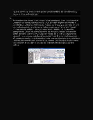 (que le permite a ot ros usuarios poder ver el escritorio del servidor Linux y 
ejecutar ot ras aplicaciones). 
6. 
Arma el servidor desde ot ras computadoras de la red. Si los usuarios están 
ut ilizando las computadoras Mac o Linux, pueden asignar fácilmente el 
servidor Linux ut ilizando técnicas de mapeo estándar (por ejemplo, en una 
computadora Mac, simplemente debes presionar en "Avanzar" y luego 
"Conectarse al servidor", y luego debes ir a tu servidor de Linux recién 
configurado. Desde las computadoras de Windows, debes presionar el 
botón derecho sobre "Mi PC", luego en "Disco de la red" y completar la 
dirección o el nombre del disposit ivo del servidor. Si la computadora con 
Windows no puede conectarse al servidor, comprueba que el equipo Linux 
te acepte las conexiones ent rantes de Samba. Una vez que estos usuarios 
se conectan al servidor, el servidor de red domést ica de Linux estará 
act ivo. 

