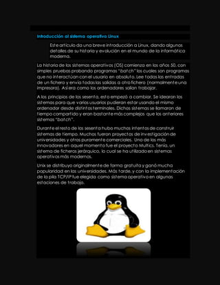 Introducción al sistema operativo Linux 
Este art ículo da una breve int roducción a Linux, dando algunos 
detalles de su historia y evolución en el mundo de la informát ica 
moderna. 
La historia de los sistemas operat ivos (OS) comienza en los años 50, con 
simples pruebas probando programas “batch” los cuales son programas 
que no interactúan con el usuario en absoluto. Lee todas las ent radas 
de un fichero y envía todas las salidas a ot ro fichero (normalmente una 
impresora). Así era como los ordenadores solían t rabajar. 
A los principios de los sesenta, esto empezó a cambiar. Se idearon los 
sistemas para que varios usuarios pudieran estar usando el mismo 
ordenador desde dist intos terminales. Dichos sistemas se llamaron de 
t iempo compart ido y eran bastante más complejos que los anteriores 
sist emas “batch”. 
Durante el resto de los sesenta hubo muchos intentos de const ruir 
sistemas de t iempo. Muchos fueron proyectos de invest igación de 
universidades y ot ros puramente comerciales. Uno de los más 
innovadores en aquel momento fue el proyecto Mult ics. Tenía, un 
sistema de ficheros jerárquico, lo cual se ha ut ilizado en sistemas 
operat ivos más modernos. 
Unix se dist ribuyo originalmente de forma gratuita y ganó mucha 
popularidad en las universidades. Más tarde, y con la implementación 
de la pila TCP/IP fue elegida como sistema operat ivo en algunas 
estaciones de t rabajo. 
 