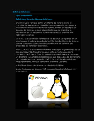 Sistema de ficheros 
Tipos y dispositivos 
Definición y tipos de sistemas de ficheros 
En primer lugar vamos a definir un sistema de ficheros como la 
organización lógica de un disposit ivo que nos permite almacenar y 
recuperar información en forma de fichero. Existen diversos t ipos de 
sistemas de ficheros, es decir diferentes formas de organizar la 
información en un disposit ivo, normalmente discos. Ent re los más 
habituales tenemos: 
Ext 2, ext3 Es el sistema de ficheros nat ivo de Linux. Se organiza en un 
superbloque, i-nodos y área de datos. Este t ipo de sistema de ficheros 
admite característ icas mult iusuario para indicar los permisos y la 
propiedad de ficheros y directorios. 
Vfat 12, 16 y 32 Es el sistema de ficheros usados por la gama baja de las 
plataformas win32. No admite característ icas mult iusuario como 
propiedad de ficheros. Estos t ipos de sistemas de ficheros se basan en 
un directorio y una tabla de localización que dependiendo del tamaño 
de cada elemento se denomina FAT 12, 16 o 32. Linux los admite sin 
ningún problema, aunque siempre es preferible usar ext2. 
iso9660Es el sistema de ficheros propio de los CDROM. 
Msdos Análogo a los sistemas FAT, aunque sólo admite ficheros con 
nombre 8+3. 
 