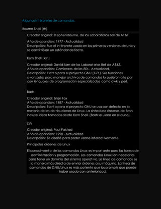 Algunos Intérpretes de comandos. 
Bourne Shell (sh) 
Creador original: Stephen Bourne, de los Laboratorios Bell de AT&T. 
Año de aparición: 1977 - Actualidad 
Descripción: Fue el intérprete usado en las primeras versiones de Unix y 
se convirt ió en un estándar de facto. 
Korn Shell (ksh) 
Creador original: David Korn de los Laboratorios Bell de AT&T. 
Año de aparición: Comienzos de los 80s - Actualidad. 
Descripción: Escrito para el proyecto GNU (GPL). Sus funciones 
avanzadas para manejar archivos de comandos lo pusieron a la par 
con lenguajes de programación especializados como awk y perl. 
Bash 
Creador original: Brian Fox 
Año de aparición: 1987 - Actualidad 
Descripción: Escrito para el proyecto GNU se usa por defecto en la 
mayoría de las dist ribuciones de Linux. La sintaxis de órdenes de Bash 
incluye ideas tomadas desde Korn Shell. (Bash se usara en el curso). 
Zsh 
Creador original: Paul Falstad 
Año de aparición: 1990 - Actualidad 
Descripción: Se diseñó para poder usarse interact ivamente. 
Principales ordenes de Linux 
El conocimiento de los comandos Linux es importante para las tareas de 
administ ración y programación. Los comandos Linux son necesarios 
para tener un dominio del sistema operat ivo. La línea de comandos es 
la manera más directa de enviar órdenes a su máquina. La línea de 
comandos de GNU/Linux es más potente que los prompt s que puede 
haber usado con anterioridad. 
 