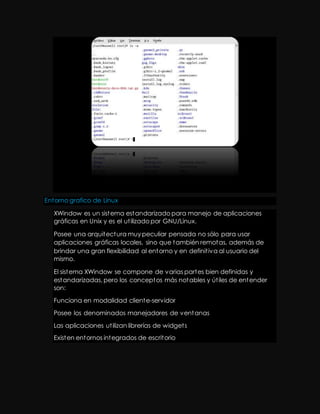 Entorno grafico de Linux 
XWindow es un sistema estandarizado para manejo de aplicaciones 
gráficas en Unix y es el ut ilizado por GNU/Linux. 
Posee una arquitectura muy peculiar pensada no sólo para usar 
aplicaciones gráficas locales, sino que también remotas, además de 
brindar una gran flexibilidad al entorno y en definit iva al usuario del 
mismo. 
El sistema XWindow se compone de varias partes bien definidas y 
estandarizadas, pero los conceptos más notables y út iles de entender 
son: 
Funciona en modalidad cliente-servidor 
Posee los denominados manejadores de ventanas 
Las aplicaciones ut ilizan librerías de widget s 
Existen entornos integrados de escritorio 
 