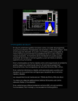 Entorno grafico de Ubuntu 
En Ubuntu el entorno grafico funciona como una serie de programas 
que juntos se llaman manejadores de escrit orio o “Windows maker”. Est e 
se encarga de ofrecerle al usuario una interfaz grafica amigable al 
mismo t iempo que le brindan la posibilidad llevar a cabo todas las 
tareas necesarias. Al momento de la instalación el usuario puede 
prescindir de instalar un entorno grafico y aún así tener un sistema 
operat ivo muy funcional. 
Este tutorial explica en forma rápida como está organizado el ambiente 
grafico según las variantes de Ubuntu. En sisntesis se presentará 
brevemente los t res manejadores de escritorio Gnome, KDE y XFce. 
Es la variante más liviana y rápida, está pensada para usuarios con 
equipos no muy potentes o ant iguos que necesiten de un entorno 
rápido y flexible 
Los requerimientos de hardware son 192Mb de RAM y 2Gb de disco 
Ya viene con algunas aplicaciones básicas listas para usar como 
abiword, firefox y thunderbird 
Es la variante que ut iliza el poderoso entorno KDE, el cual combina 
funcionalidad, fácil manejo y una excelente interfaz gráfica 
 