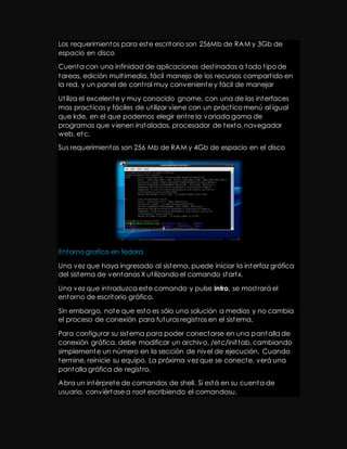 Los requerimientos para este escritorio son 256Mb de RAM y 3Gb de 
espacio en disco 
Cuenta con una infinidad de aplicaciones dest inadas a todo t ipo de 
tareas, edición mult imedia, fácil manejo de los recursos compart ido en 
la red, y un panel de cont rol muy conveniente y fácil de manejar 
Ut iliza el excelente y muy conocido gnome, con una de las interfaces 
mas pract icas y fáciles de ut ilizar viene con un práct ico menú al igual 
que kde, en el que podemos elegir ent re la variada gama de 
programas que vienen instalados, procesador de texto, navegador 
web, etc. 
Sus requerimientos son 256 Mb de RAM y 4Gb de espacio en el disco 
Entorno grafico en fedora 
Una vez que haya ingresado al sistema, puede iniciar la interfaz gráfica 
del sistema de ventanas X ut ilizando el comando startx. 
Una vez que int roduzca este comando y pulse Intro, se most rará el 
entorno de escritorio gráfico. 
Sin embargo, note que esto es sólo una solución a medias y no cambia 
el proceso de conexión para futuros regist ros en el sistema. 
Para configurar su sistema para poder conectarse en una pantalla de 
conexión gráfica, debe modificar un archivo, /etc/init tab, cambiando 
simplemente un número en la sección de nivel de ejecución. Cuando 
termine, reinicie su equipo. La próxima vez que se conecte, verá una 
pantalla gráfica de regist ro. 
Abra un intérprete de comandos de shell. Si está en su cuenta de 
usuario, conviértase a root escribiendo el comandosu. 
 