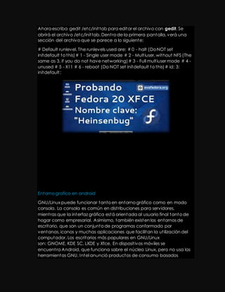 Ahora escriba gedit /etc/init tab para editar el archivo con gedit. Se 
abrirá el archivo /etc/init tab. Dent ro de la primera pantalla, verá una 
sección del archivo que se parece a lo siguiente: 
# Default runlevel. The runlevels used are: # 0 - halt (Do NOT set 
initdefault to this) # 1 - Single user mode # 2 - Mult iuser, without NFS (The 
same as 3, if you do not have networking) # 3 - Full mult iuser mode # 4 - 
unused # 5 - X11 # 6 - reboot (Do NOT set initdefault to this) # id: 3: 
initdefault : 
Entorno grafico en android 
GNU/Linux puede funcionar tanto en entorno gráfico como en modo 
consola. La consola es común en dist ribuciones para servidores, 
mient ras que la interfaz gráfica está orientada al usuario final tanto de 
hogar como empresarial. Asimismo, también existen los entornos de 
escritorio, que son un conjunto de programas conformado por 
ventanas, iconos y muchas aplicaciones que facilitan la ut ilización del 
computador. Los escritorios más populares en GNU/Linux 
son: GNOME, KDE SC, LXDE y Xfce. En disposit ivos móviles se 
encuent ra Android, que funciona sobre el núcleo Linux, pero no usa las 
herramientas GNU. Intel anunció productos de consumo basados 
 
