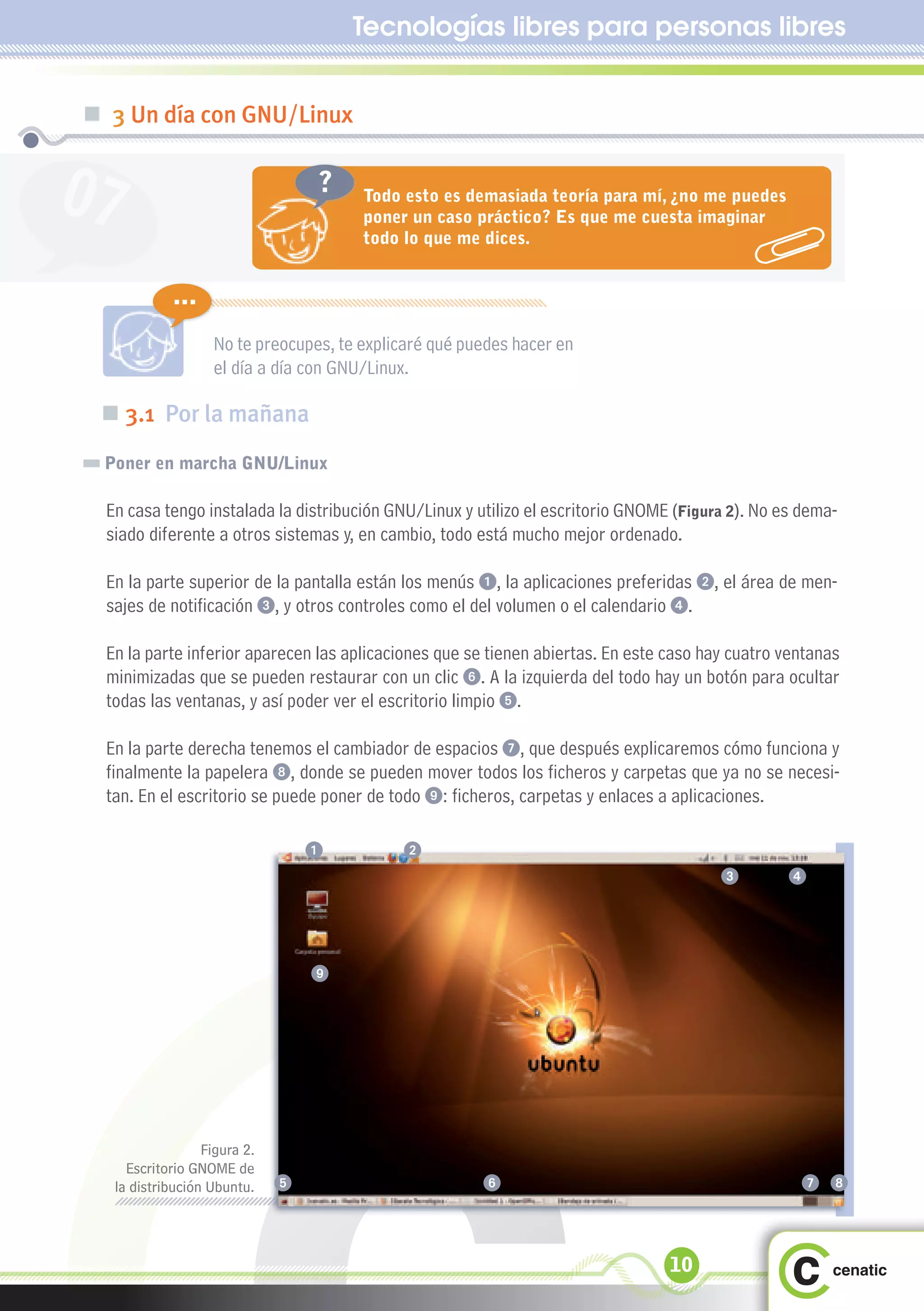 Tecnologías libres para personas libres


„ 3 Un día con GNU/Linux


07                                ?    Todo esto es demasiada teoría para mí, ¿no me puedes
                                       poner un caso práctico? Es que me cuesta imaginar
                                       todo lo que me dices.


            ...
                   No te preocupes, te explicaré qué puedes hacer en
                   el día a día con GNU/Linux.

 „ 3.1 Por la mañana
 Poner en marcha GNU/Linux

  En casa tengo instalada la distribución GNU/Linux y utilizo el escritorio GNOME (Figura 2). No es dema-
  siado diferente a otros sistemas y, en cambio, todo está mucho mejor ordenado.

  En la parte superior de la pantalla están los menús 1, la aplicaciones preferidas 2, el área de men-
  sajes de notificación 3, y otros controles como el del volumen o el calendario 4.

  En la parte inferior aparecen las aplicaciones que se tienen abiertas. En este caso hay cuatro ventanas
  minimizadas que se pueden restaurar con un clic 6. A la izquierda del todo hay un botón para ocultar
  todas las ventanas, y así poder ver el escritorio limpio 5.

  En la parte derecha tenemos el cambiador de espacios 7, que después explicaremos cómo funciona y
  finalmente la papelera 8, donde se pueden mover todos los ficheros y carpetas que ya no se necesi-
  tan. En el escritorio se puede poner de todo 9: ficheros, carpetas y enlaces a aplicaciones.

                                  1         2
                                                                                        3         4




                                  9




                  Figura 2.
     Escritorio GNOME de
   la distribución Ubuntu.    5                        6                                           7 8



                                                                                 10
 