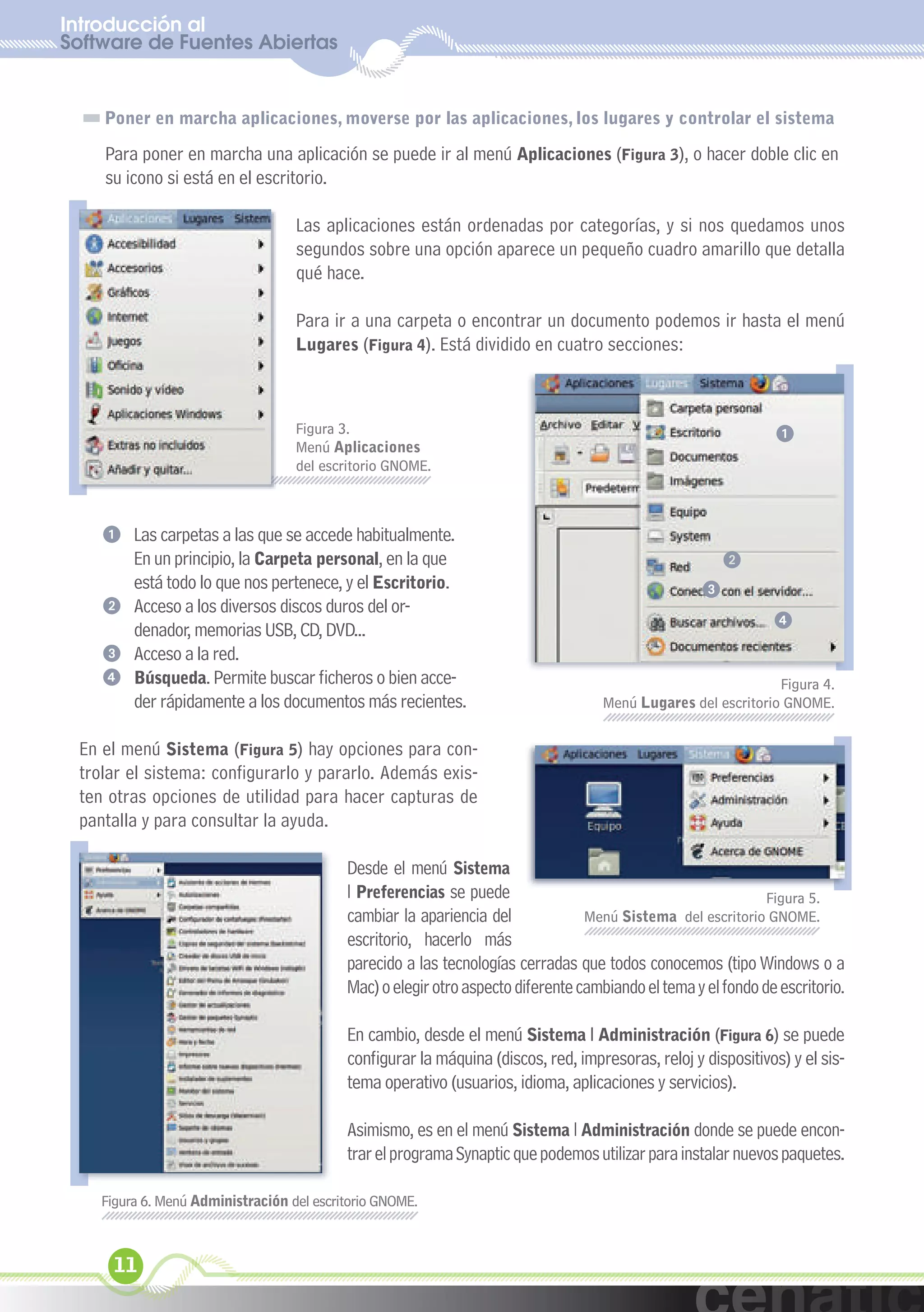 Introducción al
Software de Fuentes Abiertas
  xuniL / UNG


    Poner en marcha aplicaciones, moverse por las aplicaciones, los lugares y controlar el sistema

    Para poner en marcha una aplicación se puede ir al menú Aplicaciones (Figura 3), o hacer doble clic en
    su icono si está en el escritorio.

                                   Las aplicaciones están ordenadas por categorías, y si nos quedamos unos
                                   segundos sobre una opción aparece un pequeño cuadro amarillo que detalla
                                   qué hace.

                                   Para ir a una carpeta o encontrar un documento podemos ir hasta el menú
                                   Lugares (Figura 4). Está dividido en cuatro secciones:



                                   Figura 3.                                                                   1
                                   Menú Aplicaciones
                                   del escritorio GNOME.



    1 Las carpetas a las que se accede habitualmente.
      En un principio, la Carpeta personal, en la que                                                   2
      está todo lo que nos pertenece, y el Escritorio.                                              3
    2 Acceso a los diversos discos duros del or-
                                                                                                               4
      denador, memorias USB, CD, DVD...
    3 Acceso a la red.
    4 Búsqueda. Permite buscar ficheros o bien acce-                                                           Figura 4.
      der rápidamente a los documentos más recientes.                               Menú Lugares del escritorio GNOME.


 En el menú Sistema (Figura 5) hay opciones para con-
 trolar el sistema: configurarlo y pararlo. Además exis-
 ten otras opciones de utilidad para hacer capturas de
 pantalla y para consultar la ayuda.

                                           Desde el menú Sistema
                                           l Preferencias se puede                                            Figura 5.
                                           cambiar la apariencia del             Menú Sistema del escritorio GNOME.
                                           escritorio, hacerlo más
                                           parecido a las tecnologías cerradas que todos conocemos (tipo Windows o a
                                           Mac) o elegir otro aspecto diferente cambiando el tema y el fondo de escritorio.

                                           En cambio, desde el menú Sistema l Administración (Figura 6) se puede
                                           configurar la máquina (discos, red, impresoras, reloj y dispositivos) y el sis-
                                           tema operativo (usuarios, idioma, aplicaciones y servicios).

                                           Asimismo, es en el menú Sistema l Administración donde se puede encon-
                                           trar el programa Synaptic que podemos utilizar para instalar nuevos paquetes.

    Figura 6. Menú Administración del escritorio GNOME.



     11
 