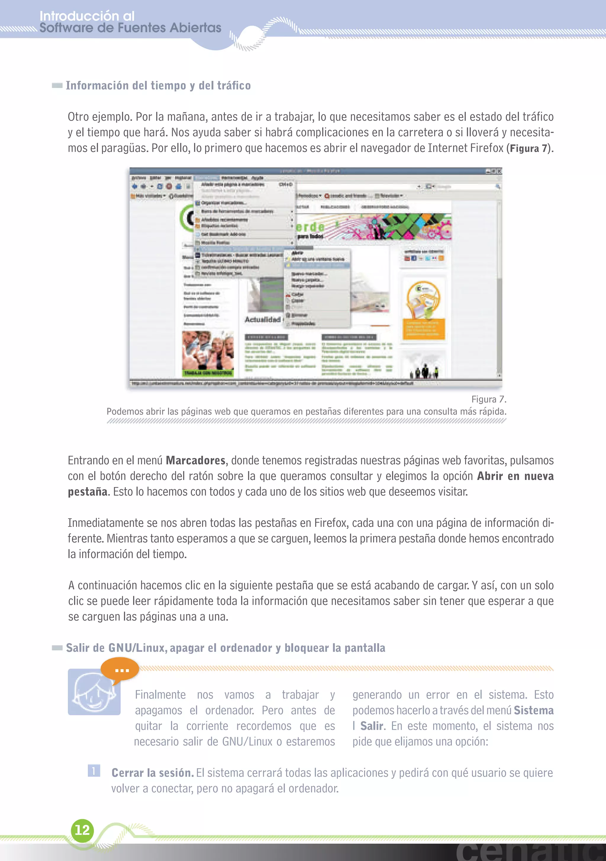 Introducción al
Software de Fuentes Abiertas
  xuniL / UNG


    Información del tiempo y del tráfico

    Otro ejemplo. Por la mañana, antes de ir a trabajar, lo que necesitamos saber es el estado del tráfico
    y el tiempo que hará. Nos ayuda saber si habrá complicaciones en la carretera o si lloverá y necesita-
    mos el paragüas. Por ello, lo primero que hacemos es abrir el navegador de Internet Firefox (Figura 7).




                                                                                                    Figura 7.
              Podemos abrir las páginas web que queramos en pestañas diferentes para una consulta más rápida.



    Entrando en el menú Marcadores, donde tenemos registradas nuestras páginas web favoritas, pulsamos
    con el botón derecho del ratón sobre la que queramos consultar y elegimos la opción Abrir en nueva
    pestaña. Esto lo hacemos con todos y cada uno de los sitios web que deseemos visitar.

    Inmediatamente se nos abren todas las pestañas en Firefox, cada una con una página de información di-
    ferente. Mientras tanto esperamos a que se carguen, leemos la primera pestaña donde hemos encontrado
    la información del tiempo.

    A continuación hacemos clic en la siguiente pestaña que se está acabando de cargar. Y así, con un solo
    clic se puede leer rápidamente toda la información que necesitamos saber sin tener que esperar a que
    se carguen las páginas una a una.

    Salir de GNU/Linux, apagar el ordenador y bloquear la pantalla
               ...
                     Finalmente nos vamos a trabajar y                  generando un error en el sistema. Esto
                     apagamos el ordenador. Pero antes de               podemos hacerlo a través del menú Sistema
                     quitar la corriente recordemos que es              l Salir. En este momento, el sistema nos
                     necesario salir de GNU/Linux o estaremos           pide que elijamos una opción:

          1    Cerrar la sesión. El sistema cerrará todas las aplicaciones y pedirá con qué usuario se quiere
               volver a conectar, pero no apagará el ordenador.


     12
 