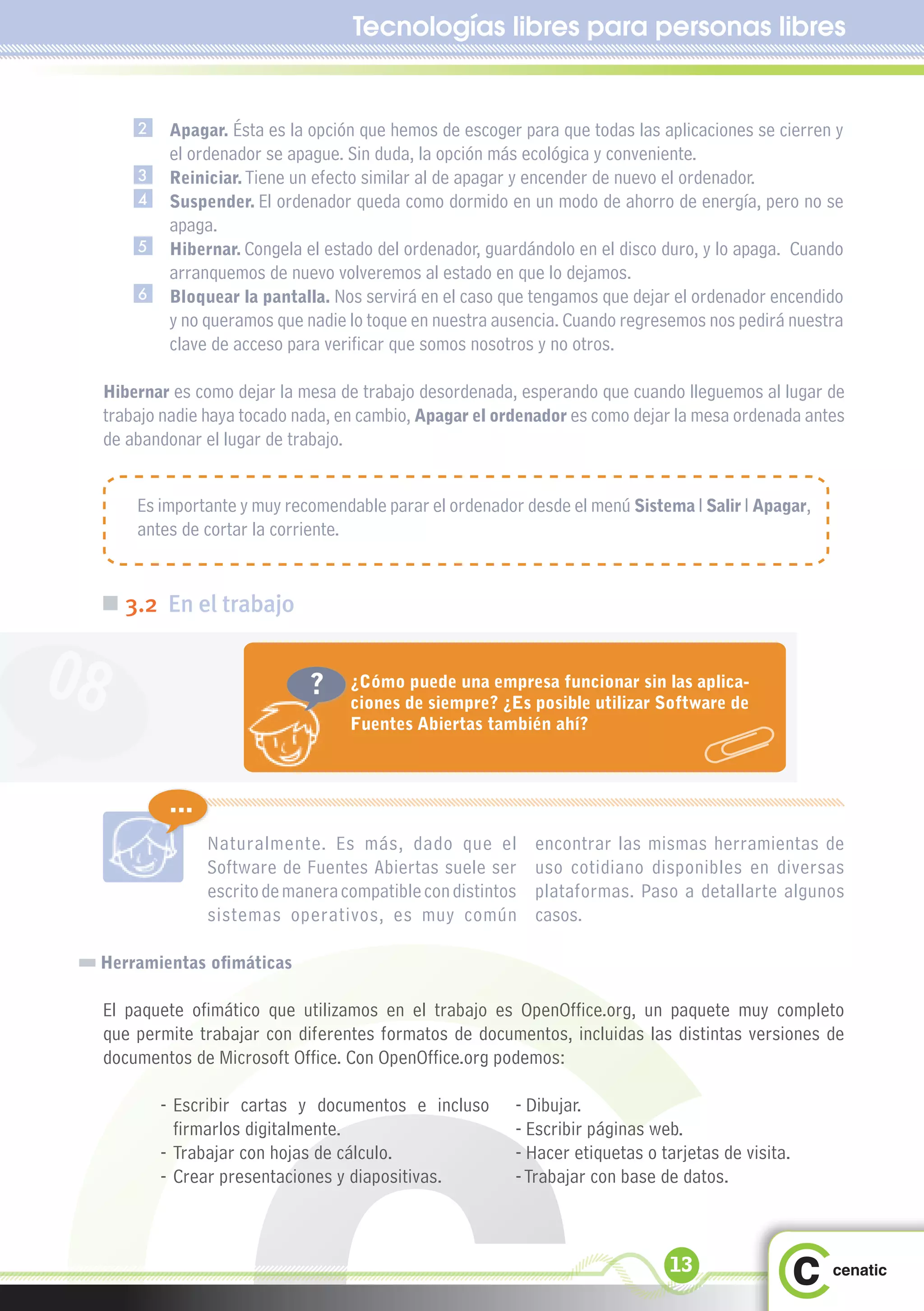 Tecnologías libres para personas libres


         2    Apagar. Ésta es la opción que hemos de escoger para que todas las aplicaciones se cierren y
              el ordenador se apague. Sin duda, la opción más ecológica y conveniente.
         3    Reiniciar. Tiene un efecto similar al de apagar y encender de nuevo el ordenador.
         4    Suspender. El ordenador queda como dormido en un modo de ahorro de energía, pero no se
              apaga.
         5    Hibernar. Congela el estado del ordenador, guardándolo en el disco duro, y lo apaga. Cuando
              arranquemos de nuevo volveremos al estado en que lo dejamos.
         6    Bloquear la pantalla. Nos servirá en el caso que tengamos que dejar el ordenador encendido
              y no queramos que nadie lo toque en nuestra ausencia. Cuando regresemos nos pedirá nuestra
              clave de acceso para verificar que somos nosotros y no otros.

     Hibernar es como dejar la mesa de trabajo desordenada, esperando que cuando lleguemos al lugar de
     trabajo nadie haya tocado nada, en cambio, Apagar el ordenador es como dejar la mesa ordenada antes
     de abandonar el lugar de trabajo.


         Es importante y muy recomendable parar el ordenador desde el menú Sistema l Salir l Apagar,
         antes de cortar la corriente.


 „ 3.2 En el trabajo


08                               ?       ¿Cómo puede una empresa funcionar sin las aplica-
                                         ciones de siempre? ¿Es posible utilizar Software de
                                         Fuentes Abiertas también ahí?



              ...
                    Naturalmente. Es más, dado que el            encontrar las mismas herramientas de
                    Software de Fuentes Abiertas suele ser       uso cotidiano disponibles en diversas
                    escrito de manera compatible con distintos   plataformas. Paso a detallarte algunos
                    sistemas operativos, es muy común            casos.

 Herramientas ofimáticas

     El paquete ofimático que utilizamos en el trabajo es OpenOffice.org, un paquete muy completo
     que permite trabajar con diferentes formatos de documentos, incluidas las distintas versiones de
     documentos de Microsoft Office. Con OpenOffice.org podemos:

             - Escribir cartas y documentos e incluso         - Dibujar.
               firmarlos digitalmente.                        - Escribir páginas web.
             - Trabajar con hojas de cálculo.                 - Hacer etiquetas o tarjetas de visita.
             - Crear presentaciones y diapositivas.           - Trabajar con base de datos.



                                                                                   13
 