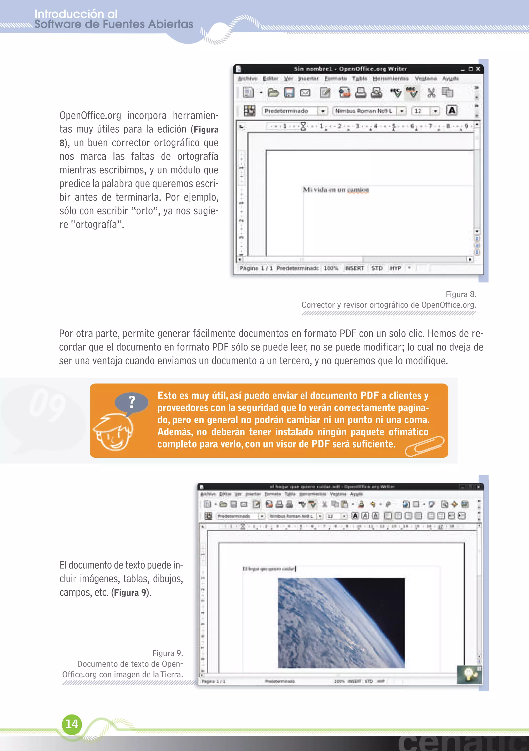 Introducción al
Software de Fuentes Abiertas
  xuniL / UNG




    OpenOffice.org incorpora herramien-
    tas muy útiles para la edición (Figura
    8), un buen corrector ortográfico que
    nos marca las faltas de ortografía
    mientras escribimos, y un módulo que
    predice la palabra que queremos escri-
    bir antes de terminarla. Por ejemplo,
    sólo con escribir “orto”, ya nos sugie-
    re “ortografía”.




                                                                                                         Figura 8.
                                                                 Corrector y revisor ortográfico de OpenOffice.org.


    Por otra parte, permite generar fácilmente documentos en formato PDF con un solo clic. Hemos de re-
    cordar que el documento en formato PDF sólo se puede leer, no se puede modificar; lo cual no dveja de
    ser una ventaja cuando enviamos un documento a un tercero, y no queremos que lo modifique.



09                     ?
                                Esto es muy útil, así puedo enviar el documento PDF a clientes y
                                proveedores con la seguridad que lo verán correctamente pagina-
                                do, pero en general no podrán cambiar ni un punto ni una coma.
                                Además, no deberán tener instalado ningún paquete ofimático
                                completo para verlo, con un visor de PDF será suficiente.




    El documento de texto puede in-
    cluir imágenes, tablas, dibujos,
    campos, etc. (Figura 9).




                              Figura 9.
          Documento de texto de Open-
     Office.org con imagen de la Tierra.




     14
 