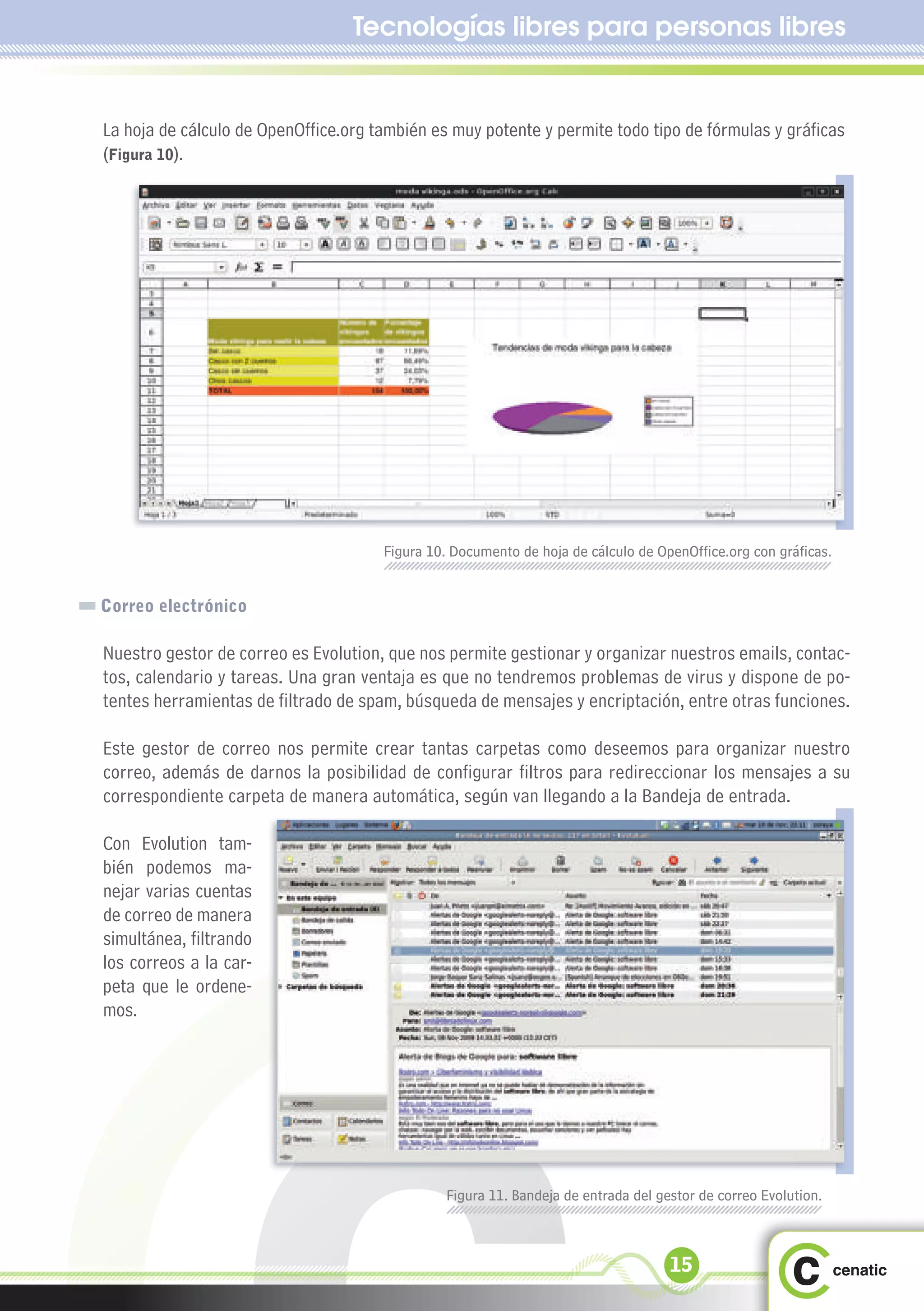 Tecnologías libres para personas libres


La hoja de cálculo de OpenOffice.org también es muy potente y permite todo tipo de fórmulas y gráficas
(Figura 10).




                                      Figura 10. Documento de hoja de cálculo de OpenOffice.org con gráficas.


Correo electrónico

Nuestro gestor de correo es Evolution, que nos permite gestionar y organizar nuestros emails, contac-
tos, calendario y tareas. Una gran ventaja es que no tendremos problemas de virus y dispone de po-
tentes herramientas de filtrado de spam, búsqueda de mensajes y encriptación, entre otras funciones.

Este gestor de correo nos permite crear tantas carpetas como deseemos para organizar nuestro
correo, además de darnos la posibilidad de configurar filtros para redireccionar los mensajes a su
correspondiente carpeta de manera automática, según van llegando a la Bandeja de entrada.

Con Evolution tam-
bién podemos ma-
nejar varias cuentas
de correo de manera
simultánea, filtrando
los correos a la car-
peta que le ordene-
mos.




                                               Figura 11. Bandeja de entrada del gestor de correo Evolution.



                                                                                   15
 