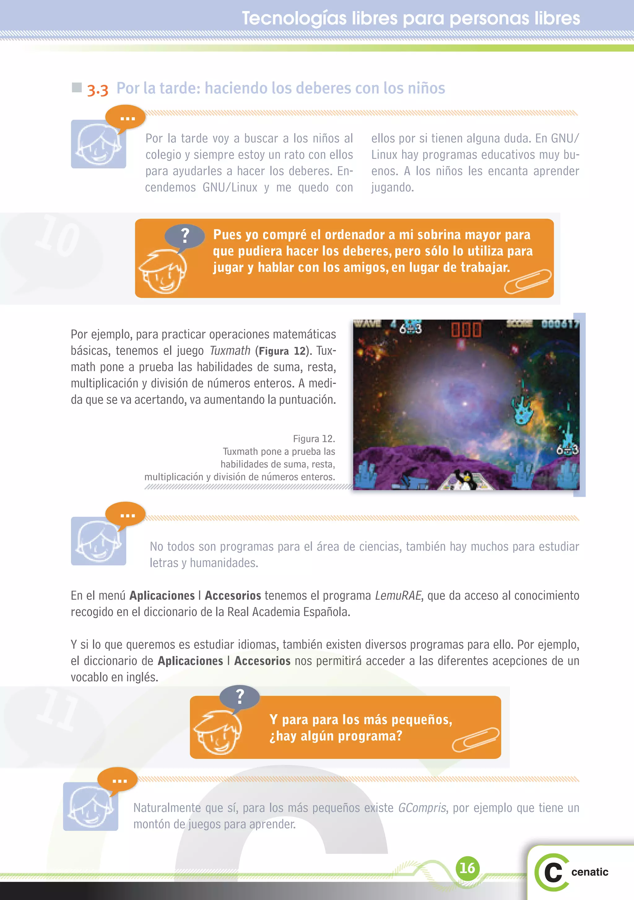 Tecnologías libres para personas libres


 „ 3.3 Por la tarde: haciendo los deberes con los niños
          ...
                 Por la tarde voy a buscar a los niños al         ellos por si tienen alguna duda. En GNU/
                 colegio y siempre estoy un rato con ellos        Linux hay programas educativos muy bu-
                 para ayudarles a hacer los deberes. En-          enos. A los niños les encanta aprender
                 cendemos GNU/Linux y me quedo con                jugando.


10                       ?       Pues yo compré el ordenador a mi sobrina mayor para
                                 que pudiera hacer los deberes, pero sólo lo utiliza para
                                 jugar y hablar con los amigos, en lugar de trabajar.



 Por ejemplo, para practicar operaciones matemáticas
 básicas, tenemos el juego Tuxmath (Figura 12). Tux-
 math pone a prueba las habilidades de suma, resta,
 multiplicación y división de números enteros. A medi-
 da que se va acertando, va aumentando la puntuación.

                                                     Figura 12.
                                    Tuxmath pone a prueba las
                                    habilidades de suma, resta,
                 multiplicación y división de números enteros.


          ...
                  No todos son programas para el área de ciencias, también hay muchos para estudiar
                  letras y humanidades.

 En el menú Aplicaciones l Accesorios tenemos el programa LemuRAE, que da acceso al conocimiento
 recogido en el diccionario de la Real Academia Española.

 Y si lo que queremos es estudiar idiomas, también existen diversos programas para ello. Por ejemplo,
 el diccionario de Aplicaciones l Accesorios nos permitirá acceder a las diferentes acepciones de un
 vocablo en inglés.

11                                    ?
                                               Y para para los más pequeños,
                                               ¿hay algún programa?


         ...
               Naturalmente que sí, para los más pequeños existe GCompris, por ejemplo que tiene un
               montón de juegos para aprender.


                                                                                  16
 