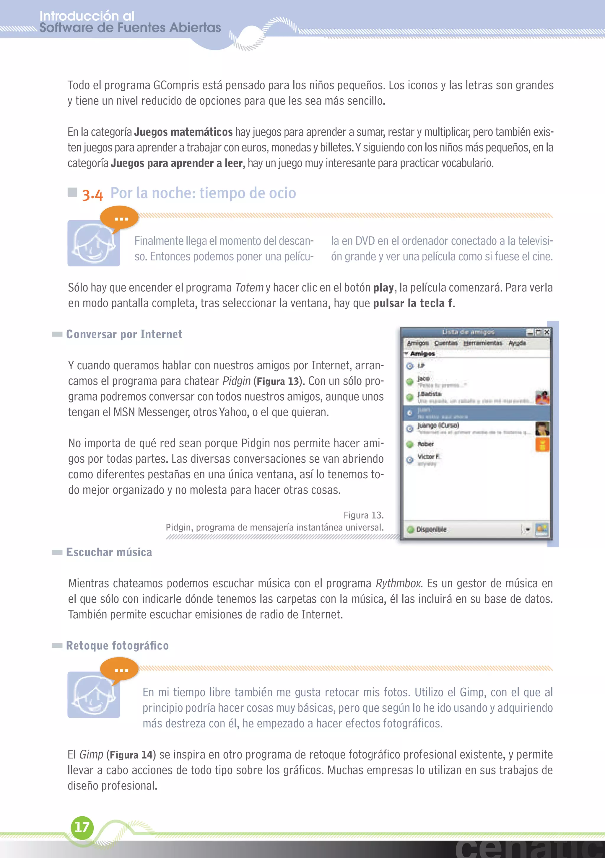 Introducción al
Software de Fuentes Abiertas
  xuniL / UNG


    Todo el programa GCompris está pensado para los niños pequeños. Los iconos y las letras son grandes
    y tiene un nivel reducido de opciones para que les sea más sencillo.

    En la categoría Juegos matemáticos hay juegos para aprender a sumar, restar y multiplicar, pero también exis-
    ten juegos para aprender a trabajar con euros, monedas y billetes. Y siguiendo con los niños más pequeños, en la
    categoría Juegos para aprender a leer, hay un juego muy interesante para practicar vocabulario.

    „ 3.4 Por la noche: tiempo de ocio
              ...
                    Finalmente llega el momento del descan-       la en DVD en el ordenador conectado a la televisi-
                    so. Entonces podemos poner una pelícu-        ón grande y ver una película como si fuese el cine.

    Sólo hay que encender el programa Totem y hacer clic en el botón play, la película comenzará. Para verla
    en modo pantalla completa, tras seleccionar la ventana, hay que pulsar la tecla f.

    Conversar por Internet

    Y cuando queramos hablar con nuestros amigos por Internet, arran-
    camos el programa para chatear Pidgin (Figura 13). Con un sólo pro-
    grama podremos conversar con todos nuestros amigos, aunque unos
    tengan el MSN Messenger, otros Yahoo, o el que quieran.

    No importa de qué red sean porque Pidgin nos permite hacer ami-
    gos por todas partes. Las diversas conversaciones se van abriendo
    como diferentes pestañas en una única ventana, así lo tenemos to-
    do mejor organizado y no molesta para hacer otras cosas.
                                                                    Figura 13.
                          Pidgin, programa de mensajería instantánea universal.

    Escuchar música

    Mientras chateamos podemos escuchar música con el programa Rythmbox. Es un gestor de música en
    el que sólo con indicarle dónde tenemos las carpetas con la música, él las incluirá en su base de datos.
    También permite escuchar emisiones de radio de Internet.

    Retoque fotográfico
              ...
                     En mi tiempo libre también me gusta retocar mis fotos. Utilizo el Gimp, con el que al
                     principio podría hacer cosas muy básicas, pero que según lo he ido usando y adquiriendo
                     más destreza con él, he empezado a hacer efectos fotográficos.

    El Gimp (Figura 14) se inspira en otro programa de retoque fotográfico profesional existente, y permite
    llevar a cabo acciones de todo tipo sobre los gráficos. Muchas empresas lo utilizan en sus trabajos de
    diseño profesional.


     17
 