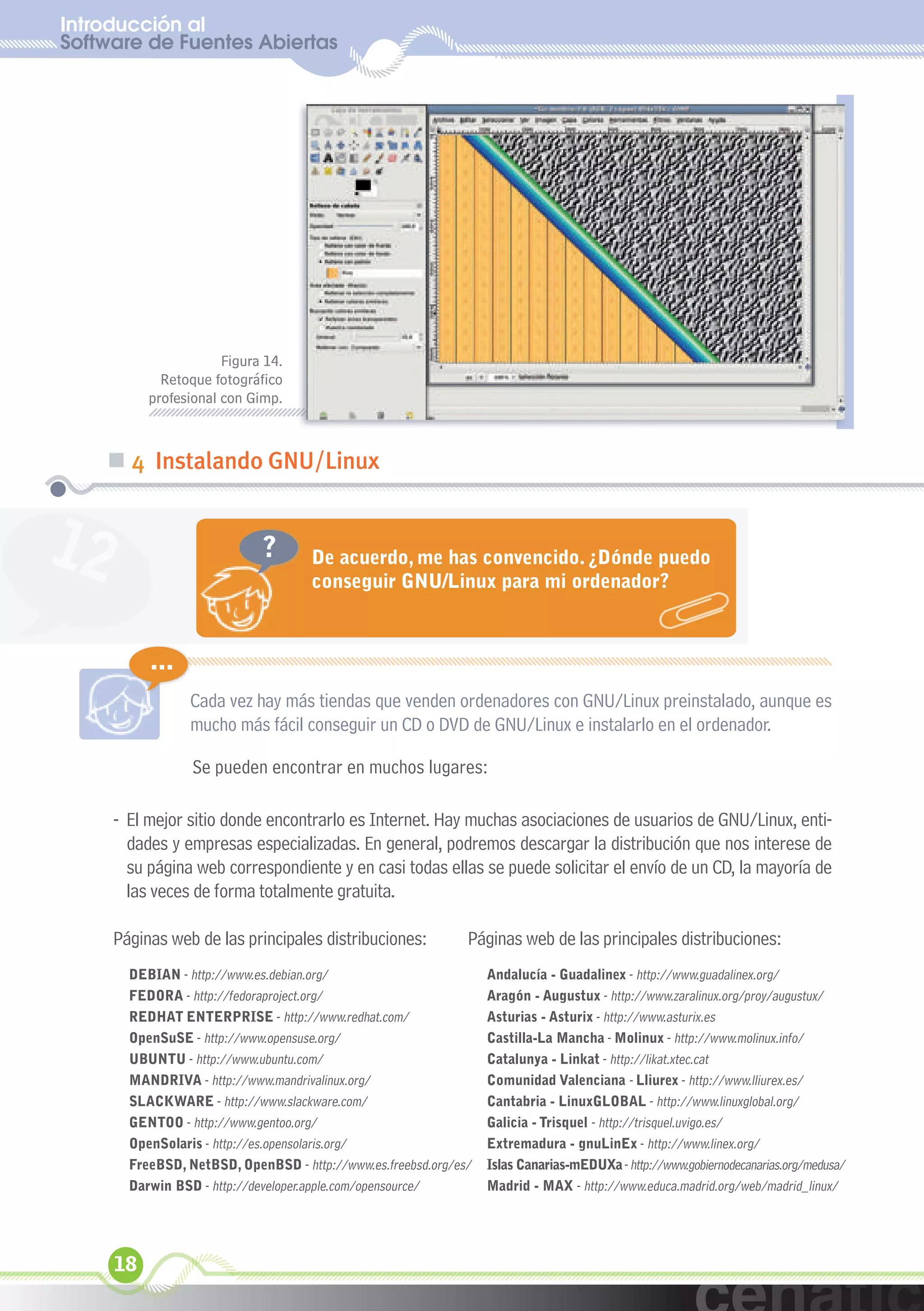 Introducción al
Software de Fuentes Abiertas
  xuniL / UNG




                      Figura 14.
            Retoque fotográfico
          profesional con Gimp.



    „ 4 Instalando GNU/Linux


12                          ?       De acuerdo, me has convencido. ¿Dónde puedo
                                    conseguir GNU/Linux para mi ordenador?



          ...
                 Cada vez hay más tiendas que venden ordenadores con GNU/Linux preinstalado, aunque es
                 mucho más fácil conseguir un CD o DVD de GNU/Linux e instalarlo en el ordenador.

                 Se pueden encontrar en muchos lugares:

     - El mejor sitio donde encontrarlo es Internet. Hay muchas asociaciones de usuarios de GNU/Linux, enti-
       dades y empresas especializadas. En general, podremos descargar la distribución que nos interese de
       su página web correspondiente y en casi todas ellas se puede solicitar el envío de un CD, la mayoría de
       las veces de forma totalmente gratuita.

     Páginas web de las principales distribuciones:           Páginas web de las principales distribuciones:
       DEBIAN - http://www.es.debian.org/                         Andalucía - Guadalinex - http://www.guadalinex.org/
       FEDORA - http://fedoraproject.org/                         Aragón - Augustux - http://www.zaralinux.org/proy/augustux/
       REDHAT ENTERPRISE - http://www.redhat.com/                 Asturias - Asturix - http://www.asturix.es
       OpenSuSE - http://www.opensuse.org/                        Castilla-La Mancha - Molinux - http://www.molinux.info/
       UBUNTU - http://www.ubuntu.com/                            Catalunya - Linkat - http://likat.xtec.cat
       MANDRIVA - http://www.mandrivalinux.org/                   Comunidad Valenciana - Lliurex - http://www.lliurex.es/
       SLACKWARE - http://www.slackware.com/                      Cantabria - LinuxGLOBAL - http://www.linuxglobal.org/
       GENTOO - http://www.gentoo.org/                            Galicia - Trisquel - http://trisquel.uvigo.es/
       OpenSolaris - http://es.opensolaris.org/                   Extremadura - gnuLinEx - http://www.linex.org/
       FreeBSD, NetBSD, OpenBSD - http://www.es.freebsd.org/es/   Islas Canarias-mEDUXa - http://www.gobiernodecanarias.org/medusa/
       Darwin BSD - http://developer.apple.com/opensource/        Madrid - MAX - http://www.educa.madrid.org/web/madrid_linux/




     18
 
