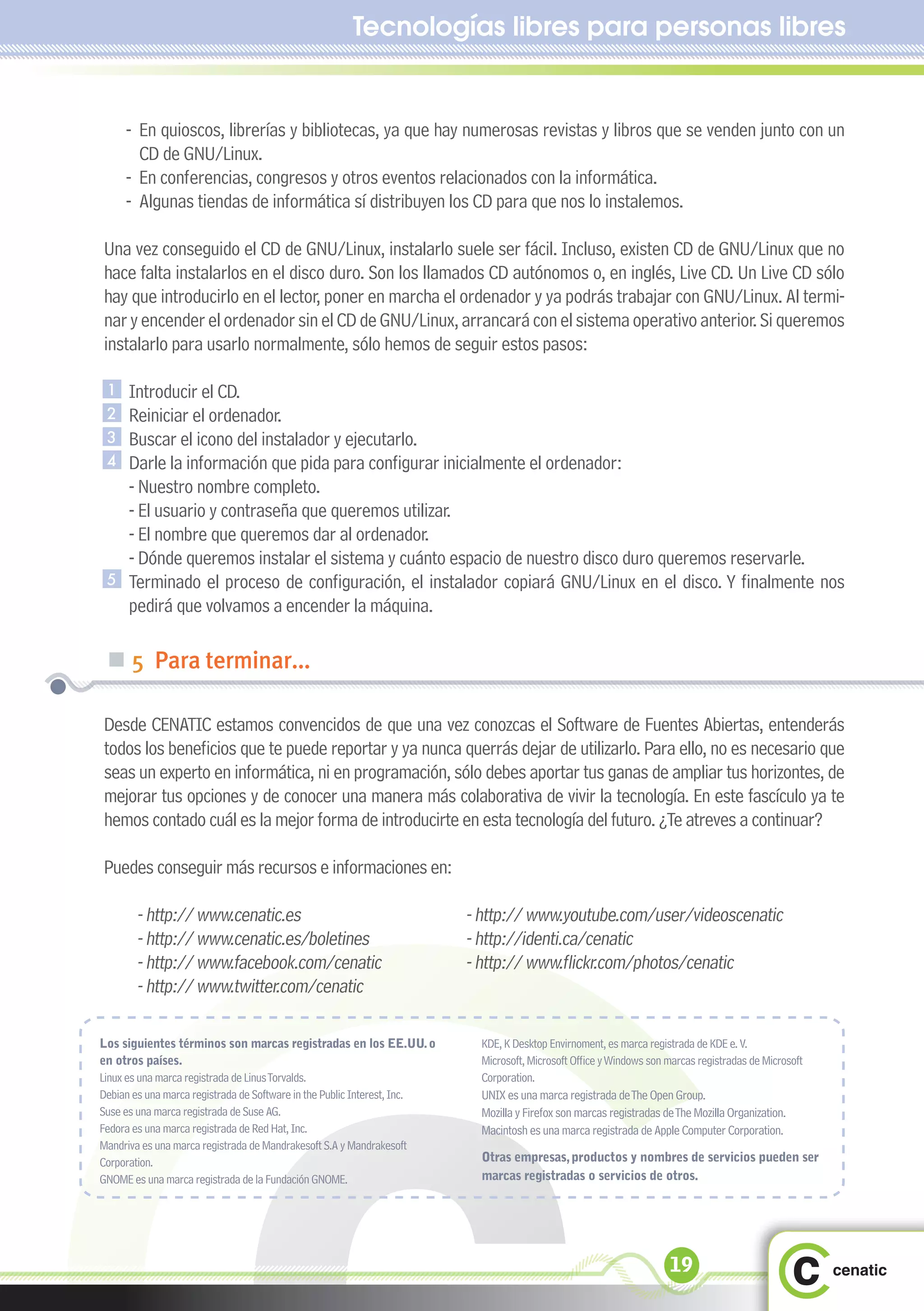Tecnologías libres para personas libres


     - En quioscos, librerías y bibliotecas, ya que hay numerosas revistas y libros que se venden junto con un
       CD de GNU/Linux.
     - En conferencias, congresos y otros eventos relacionados con la informática.
     - Algunas tiendas de informática sí distribuyen los CD para que nos lo instalemos.

Una vez conseguido el CD de GNU/Linux, instalarlo suele ser fácil. Incluso, existen CD de GNU/Linux que no
hace falta instalarlos en el disco duro. Son los llamados CD autónomos o, en inglés, Live CD. Un Live CD sólo
hay que introducirlo en el lector, poner en marcha el ordenador y ya podrás trabajar con GNU/Linux. Al termi-
nar y encender el ordenador sin el CD de GNU/Linux, arrancará con el sistema operativo anterior. Si queremos
instalarlo para usarlo normalmente, sólo hemos de seguir estos pasos:

 1    Introducir el CD.
 2    Reiniciar el ordenador.
 3    Buscar el icono del instalador y ejecutarlo.
 4    Darle la información que pida para configurar inicialmente el ordenador:
      - Nuestro nombre completo.
      - El usuario y contraseña que queremos utilizar.
      - El nombre que queremos dar al ordenador.
      - Dónde queremos instalar el sistema y cuánto espacio de nuestro disco duro queremos reservarle.
 5    Terminado el proceso de configuración, el instalador copiará GNU/Linux en el disco. Y finalmente nos
      pedirá que volvamos a encender la máquina.

 „ 5 Para terminar...

Desde CENATIC estamos convencidos de que una vez conozcas el Software de Fuentes Abiertas, entenderás
todos los beneficios que te puede reportar y ya nunca querrás dejar de utilizarlo. Para ello, no es necesario que
seas un experto en informática, ni en programación, sólo debes aportar tus ganas de ampliar tus horizontes, de
mejorar tus opciones y de conocer una manera más colaborativa de vivir la tecnología. En este fascículo ya te
hemos contado cuál es la mejor forma de introducirte en esta tecnología del futuro. ¿Te atreves a continuar?

Puedes conseguir más recursos e informaciones en:

       - http:// www.cenatic.es                                           - http:// www.youtube.com/user/videoscenatic
       - http:// www.cenatic.es/boletines                                 - http://identi.ca/cenatic
       - http:// www.facebook.com/cenatic                                 - http:// www.flickr.com/photos/cenatic
       - http:// www.twitter.com/cenatic

Los siguientes términos son marcas registradas en los EE.UU. o              KDE, K Desktop Envirnoment, es marca registrada de KDE e. V.
en otros países.                                                            Microsoft, Microsoft Office y Windows son marcas registradas de Microsoft
Linux es una marca registrada de Linus Torvalds.                            Corporation.
Debian es una marca registrada de Software in the Public Interest, Inc.     UNIX es una marca registrada de The Open Group.
Suse es una marca registrada de Suse AG.                                    Mozilla y Firefox son marcas registradas de The Mozilla Organization.
Fedora es una marca registrada de Red Hat, Inc.                             Macintosh es una marca registrada de Apple Computer Corporation.
Mandriva es una marca registrada de Mandrakesoft S.A y Mandrakesoft
Corporation.                                                                Otras empresas, productos y nombres de servicios pueden ser
GNOME es una marca registrada de la Fundación GNOME.                        marcas registradas o servicios de otros.




                                                                                                                      19
 