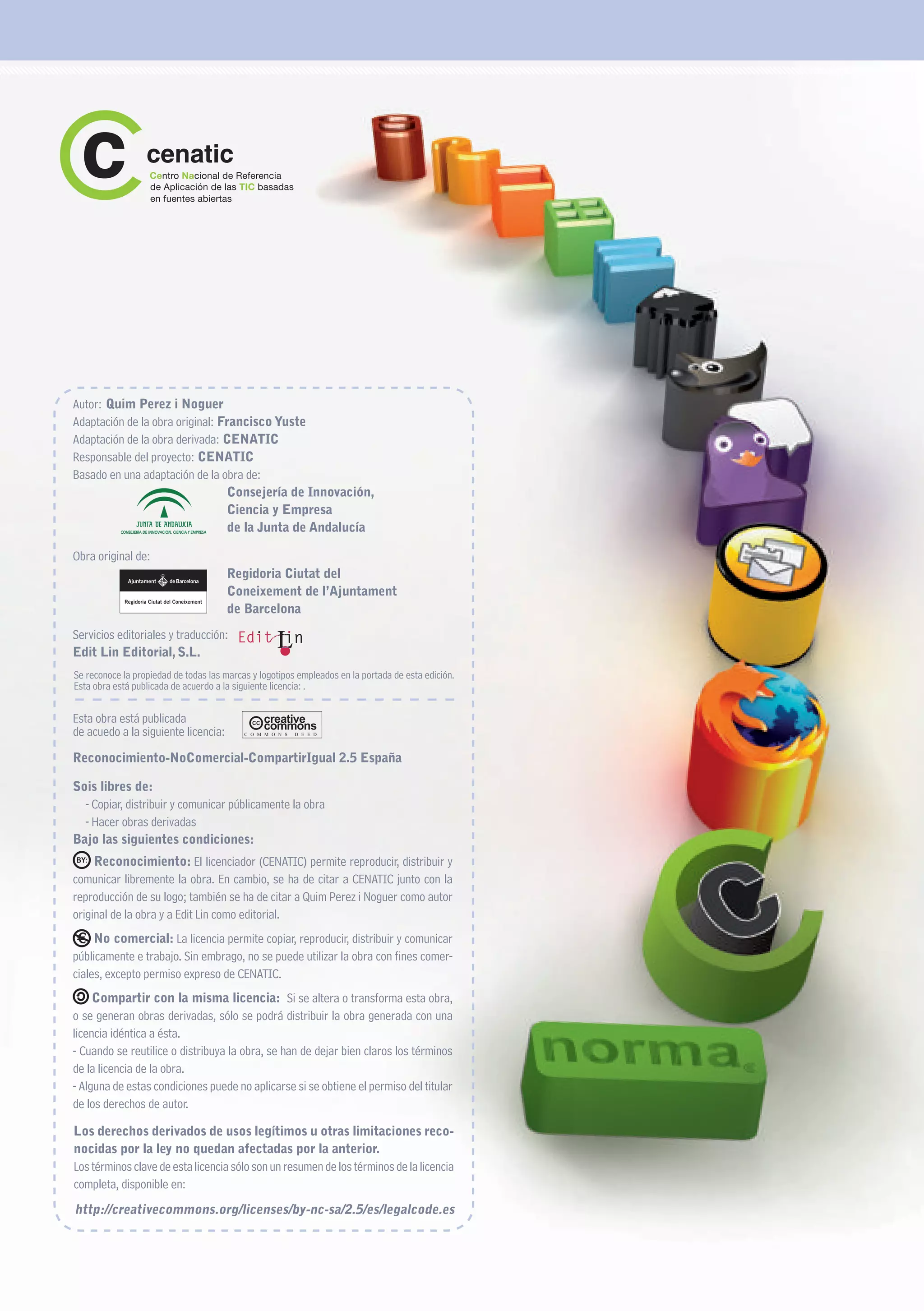 Autor: Quim Perez i Noguer
Adaptación de la obra original: Francisco Yuste
Adaptación de la obra derivada: CENATIC
Responsable del proyecto: CENATIC
Basado en una adaptación de la obra de:
                                  Consejería de Innovación,
                                  Ciencia y Empresa
                                  de la Junta de Andalucía

Obra original de:
                                       Regidoria Ciutat del
                                       Coneixement de l’Ajuntament
                                       de Barcelona
Servicios editoriales y traducción:
Edit Lin Editorial, S.L.
Se reconoce la propiedad de todas las marcas y logotipos empleados en la portada de esta edición.
Esta obra está publicada de acuerdo a la siguiente licencia: .


Esta obra está publicada
de acuedo a la siguiente licencia:         C O M M O N S   D E E D




Reconocimiento-NoComercial-CompartirIgual 2.5 España

Sois libres de:
  - Copiar, distribuir y comunicar públicamente la obra
  - Hacer obras derivadas
Bajo las siguientes condiciones:
     Reconocimiento: El licenciador (CENATIC) permite reproducir, distribuir y
comunicar libremente la obra. En cambio, se ha de citar a CENATIC junto con la
reproducción de su logo; también se ha de citar a Quim Perez i Noguer como autor
original de la obra y a Edit Lin como editorial.
     No comercial: La licencia permite copiar, reproducir, distribuir y comunicar
públicamente e trabajo. Sin embrago, no se puede utilizar la obra con fines comer-
ciales, excepto permiso expreso de CENATIC.
     Compartir con la misma licencia: Si se altera o transforma esta obra,
o se generan obras derivadas, sólo se podrá distribuir la obra generada con una
licencia idéntica a ésta.
- Cuando se reutilice o distribuya la obra, se han de dejar bien claros los términos
de la licencia de la obra.
- Alguna de estas condiciones puede no aplicarse si se obtiene el permiso del titular
de los derechos de autor.

Los derechos derivados de usos legítimos u otras limitaciones reco-
nocidas por la ley no quedan afectadas por la anterior.
Los términos clave de esta licencia sólo son un resumen de los términos de la licencia
completa, disponible en:
http://creativecommons.org/licenses/by-nc-sa/2.5/es/legalcode.es
 