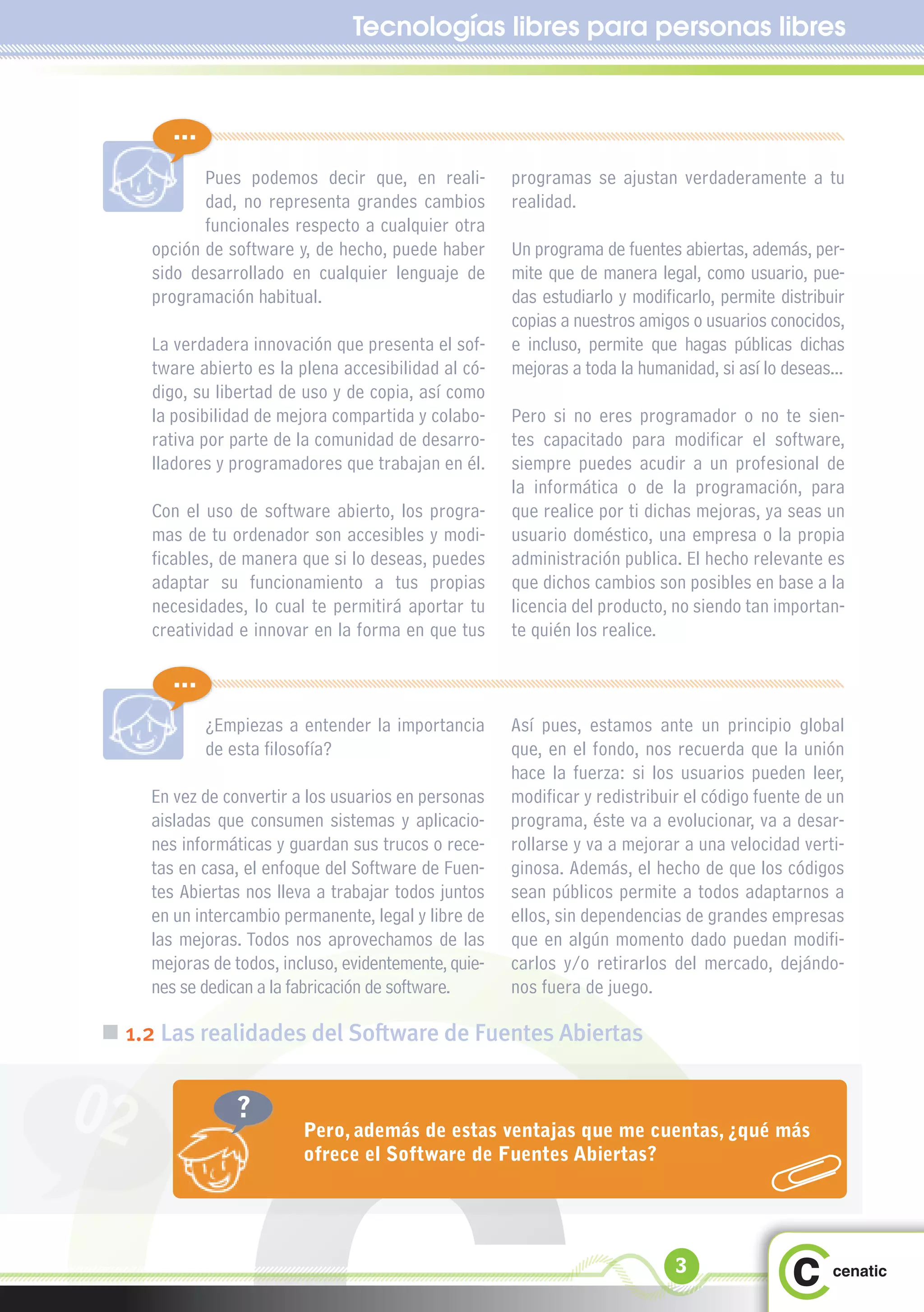 Tecnologías libres para personas libres


        ...
            Pues podemos decir que, en reali-          programas se ajustan verdaderamente a tu
            dad, no representa grandes cambios         realidad.
            funcionales respecto a cualquier otra
     opción de software y, de hecho, puede haber       Un programa de fuentes abiertas, además, per-
     sido desarrollado en cualquier lenguaje de        mite que de manera legal, como usuario, pue-
     programación habitual.                            das estudiarlo y modificarlo, permite distribuir
                                                       copias a nuestros amigos o usuarios conocidos,
     La verdadera innovación que presenta el sof-      e incluso, permite que hagas públicas dichas
     tware abierto es la plena accesibilidad al có-    mejoras a toda la humanidad, si así lo deseas...
     digo, su libertad de uso y de copia, así como
     la posibilidad de mejora compartida y colabo-     Pero si no eres programador o no te sien-
     rativa por parte de la comunidad de desarro-      tes capacitado para modificar el software,
     lladores y programadores que trabajan en él.      siempre puedes acudir a un profesional de
                                                       la informática o de la programación, para
     Con el uso de software abierto, los progra-       que realice por ti dichas mejoras, ya seas un
     mas de tu ordenador son accesibles y modi-        usuario doméstico, una empresa o la propia
     ficables, de manera que si lo deseas, puedes      administración publica. El hecho relevante es
     adaptar su funcionamiento a tus propias           que dichos cambios son posibles en base a la
     necesidades, lo cual te permitirá aportar tu      licencia del producto, no siendo tan importan-
     creatividad e innovar en la forma en que tus      te quién los realice.

        ...
              ¿Empiezas a entender la importancia      Así pues, estamos ante un principio global
              de esta filosofía?                       que, en el fondo, nos recuerda que la unión
                                                       hace la fuerza: si los usuarios pueden leer,
     En vez de convertir a los usuarios en personas    modificar y redistribuir el código fuente de un
     aisladas que consumen sistemas y aplicacio-       programa, éste va a evolucionar, va a desar-
     nes informáticas y guardan sus trucos o rece-     rollarse y va a mejorar a una velocidad verti-
     tas en casa, el enfoque del Software de Fuen-     ginosa. Además, el hecho de que los códigos
     tes Abiertas nos lleva a trabajar todos juntos    sean públicos permite a todos adaptarnos a
     en un intercambio permanente, legal y libre de    ellos, sin dependencias de grandes empresas
     las mejoras. Todos nos aprovechamos de las        que en algún momento dado puedan modifi-
     mejoras de todos, incluso, evidentemente, quie-   carlos y/o retirarlos del mercado, dejándo-
     nes se dedican a la fabricación de software.      nos fuera de juego.

 „ 1.2 Las realidades del Software de Fuentes Abiertas


02               ?
                          Pero, además de estas ventajas que me cuentas, ¿qué más
                          ofrece el Software de Fuentes Abiertas?




                                                                              3
 